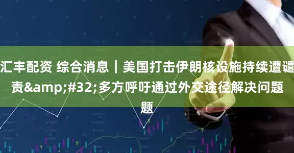 汇丰配资 综合消息｜美国打击伊朗核设施持续遭谴责 多方呼吁通过外交途径解决问题