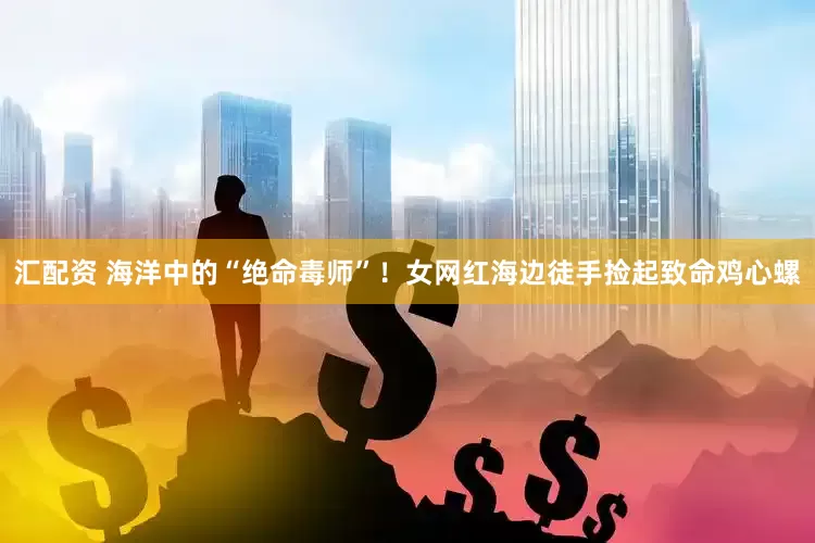 汇配资 海洋中的“绝命毒师”！女网红海边徒手捡起致命鸡心螺