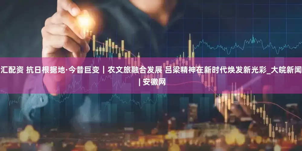 汇配资 抗日根据地·今昔巨变｜农文旅融合发展 吕梁精神在新时代焕发新光彩_大皖新闻 | 安徽网