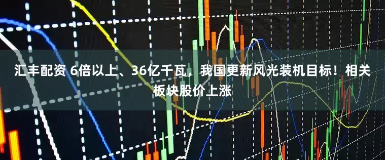 汇丰配资 6倍以上、36亿千瓦，我国更新风光装机目标！相关板块股价上涨